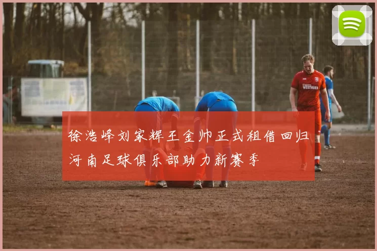 徐浩峰刘家辉王金帅正式租借回归河南足球俱乐部助力新赛季