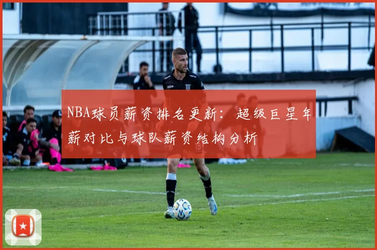 NBA球员薪资排名更新:超级巨星年薪对比与球队薪资结构分析