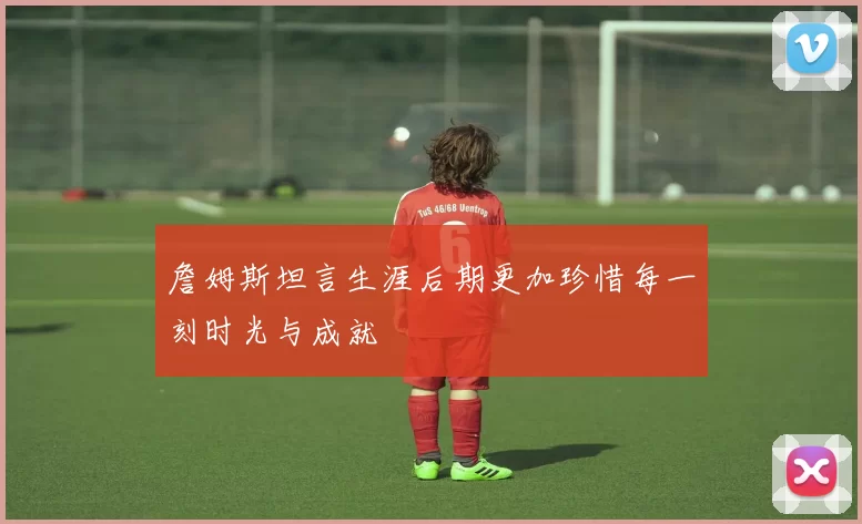 詹姆斯坦言生涯后期更加珍惜每一刻时光与成就