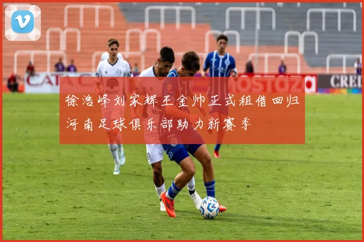 徐浩峰刘家辉王金帅正式租借回归河南足球俱乐部助力新赛季