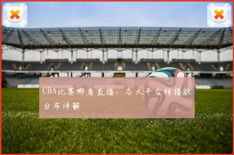 CBA比赛哪看直播,各大平台转播权分布详解