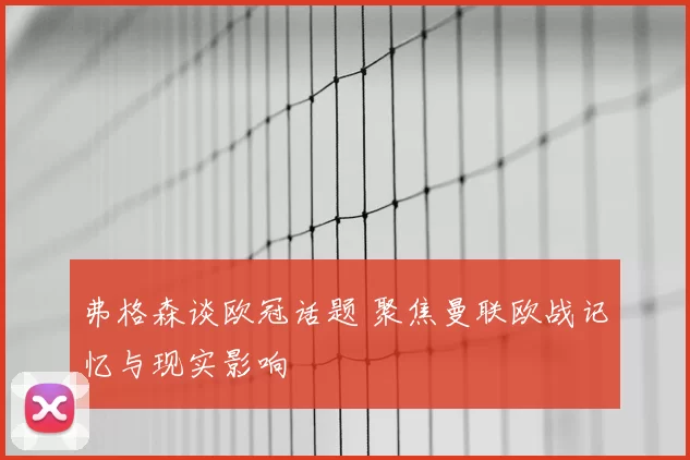 弗格森谈欧冠话题 聚焦曼联欧战记忆与现实影响