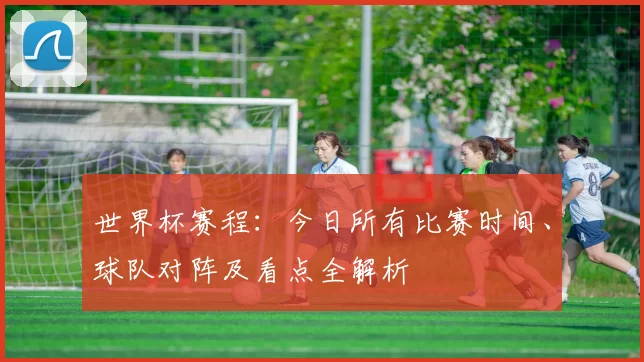 世界杯赛程:今日所有比赛时间、球队对阵及看点全解析