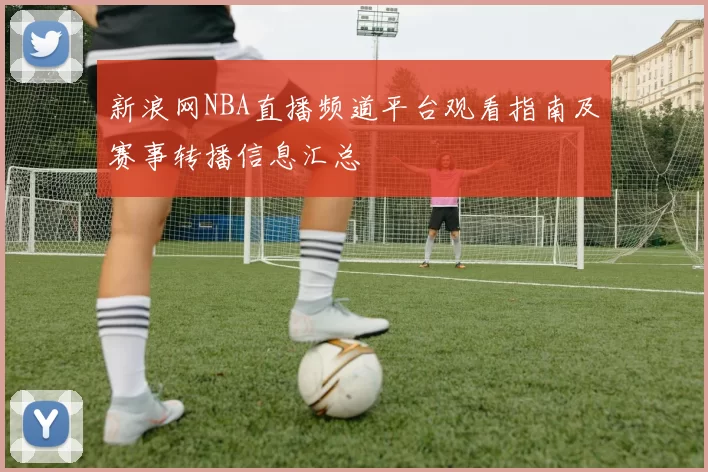 新浪网NBA直播频道平台观看指南及赛事转播信息汇总