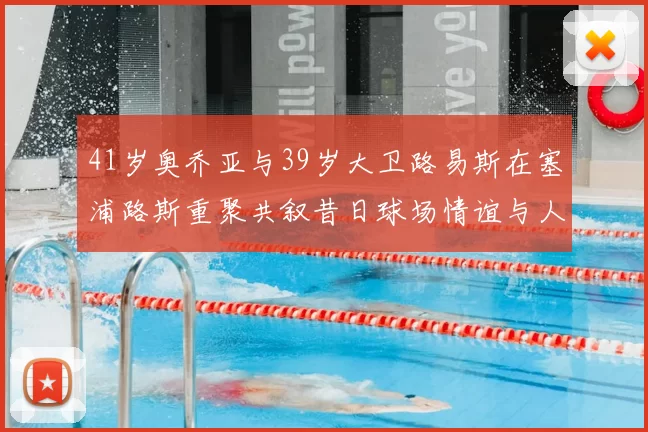 41岁奥乔亚与39岁大卫路易斯在塞浦路斯重聚共叙昔日球场情谊与人生故事