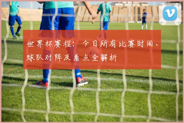 世界杯赛程：今日所有比赛时间、球队对阵及看点全解析