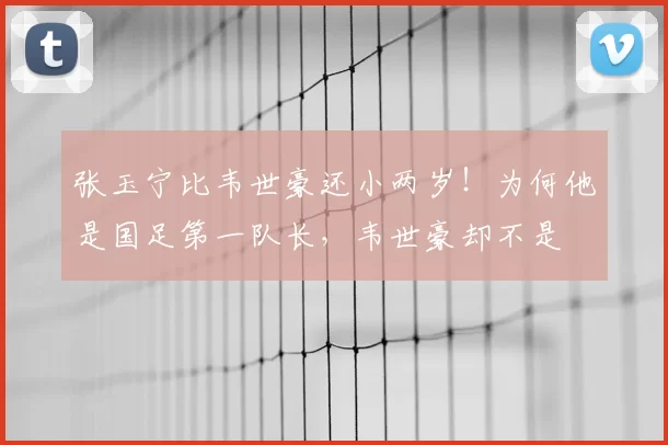 张玉宁比韦世豪还小两岁!为何他是国足第一队长,韦世豪却不是