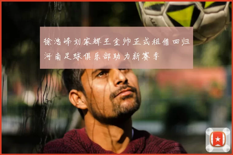 徐浩峰刘家辉王金帅正式租借回归河南足球俱乐部助力新赛季