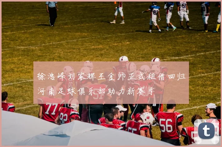徐浩峰刘家辉王金帅正式租借回归河南足球俱乐部助力新赛季
