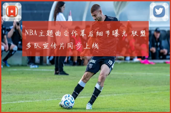 NBA主题曲合作幕后细节曝光 联盟多队宣传片同步上线