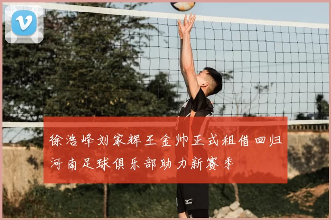 徐浩峰刘家辉王金帅正式租借回归河南足球俱乐部助力新赛季