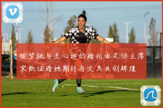 徐梦桃与王心迪的婚礼由足协主席宋凯证婚她期待与丈夫共创辉煌