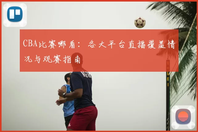 CBA比赛哪看:各大平台直播覆盖情况与观赛指南