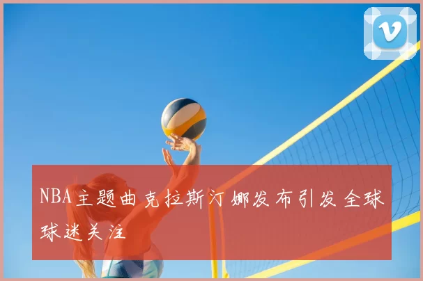 NBA主题曲克拉斯汀娜发布引发全球球迷关注