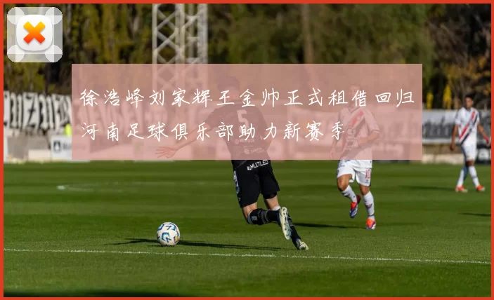 徐浩峰刘家辉王金帅正式租借回归河南足球俱乐部助力新赛季