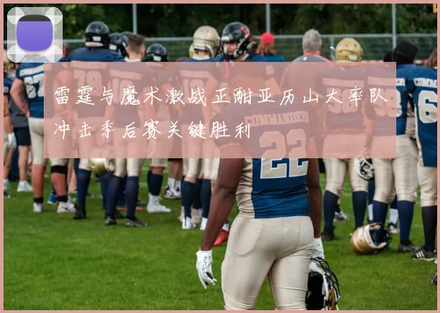 雷霆与魔术激战正酣亚历山大率队冲击季后赛关键胜利