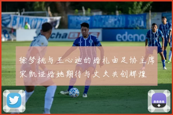 徐梦桃与王心迪的婚礼由足协主席宋凯证婚她期待与丈夫共创辉煌