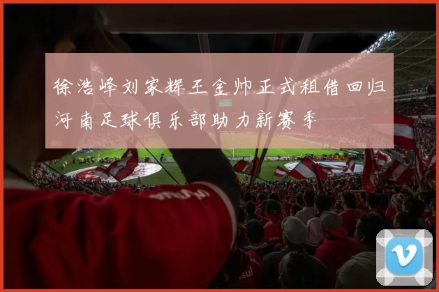 徐浩峰刘家辉王金帅正式租借回归河南足球俱乐部助力新赛季