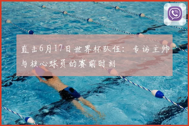 直击6月17日世界杯队伍:专访主帅与核心球员的赛前时刻
