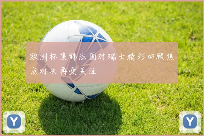 欧洲杯集锦法国对瑞士精彩回顾焦点对决再受关注