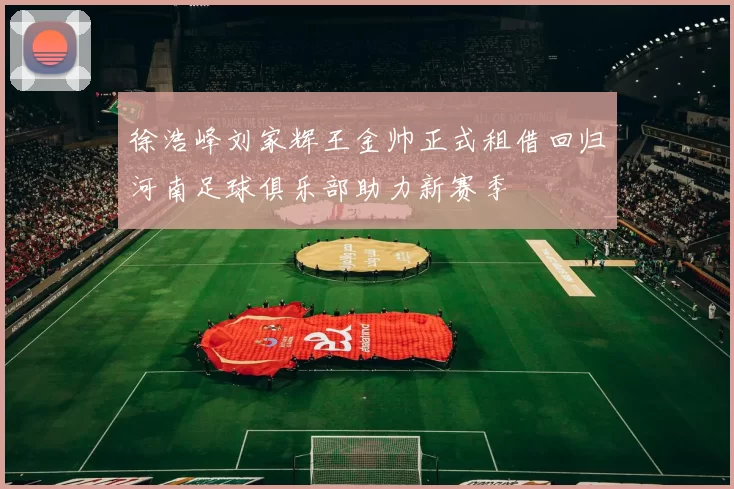 徐浩峰刘家辉王金帅正式租借回归河南足球俱乐部助力新赛季