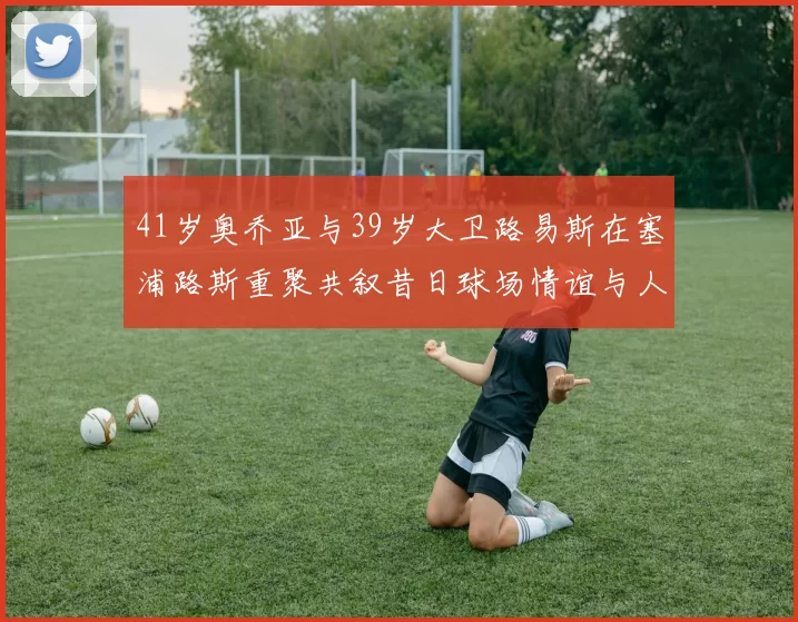 41岁奥乔亚与39岁大卫路易斯在塞浦路斯重聚共叙昔日球场情谊与人生故事