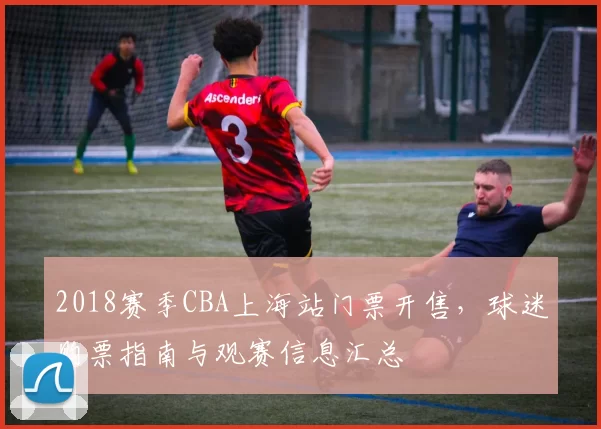 2018赛季CBA上海站门票开售,球迷购票指南与观赛信息汇总