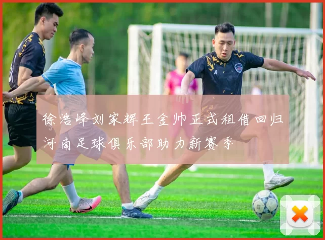徐浩峰刘家辉王金帅正式租借回归河南足球俱乐部助力新赛季