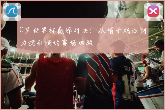 C罗世界杯巅峰对决:从帽子戏法到力挽狂澜的赛场回顾