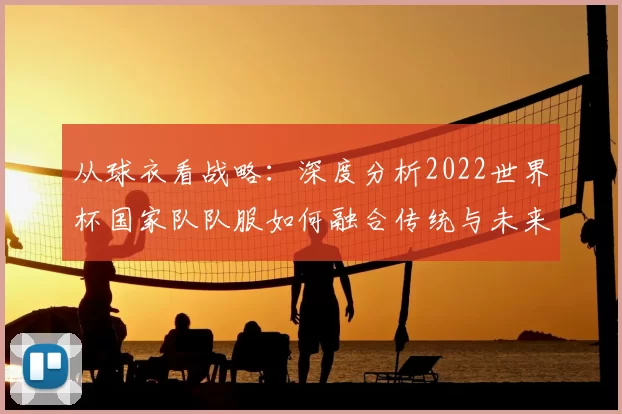从球衣看战略:深度分析2022世界杯国家队队服如何融合传统与未来