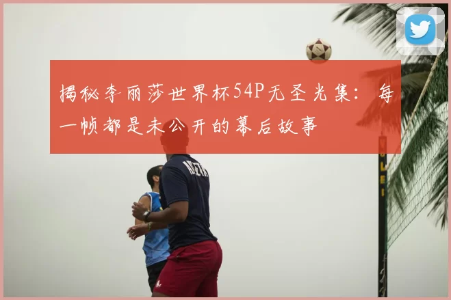 揭秘李丽莎世界杯54P无圣光集：每一帧都是未公开的幕后故事