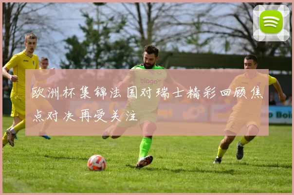 欧洲杯集锦法国对瑞士精彩回顾焦点对决再受关注
