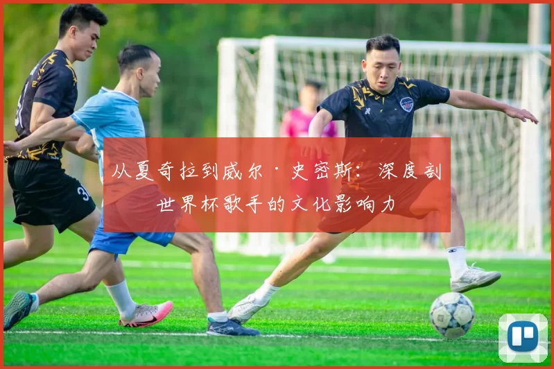 从夏奇拉到威尔·史密斯:深度剖析世界杯歌手的文化影响力