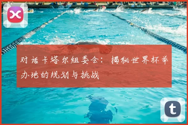 对话卡塔尔组委会：揭秘世界杯举办地的规划与挑战