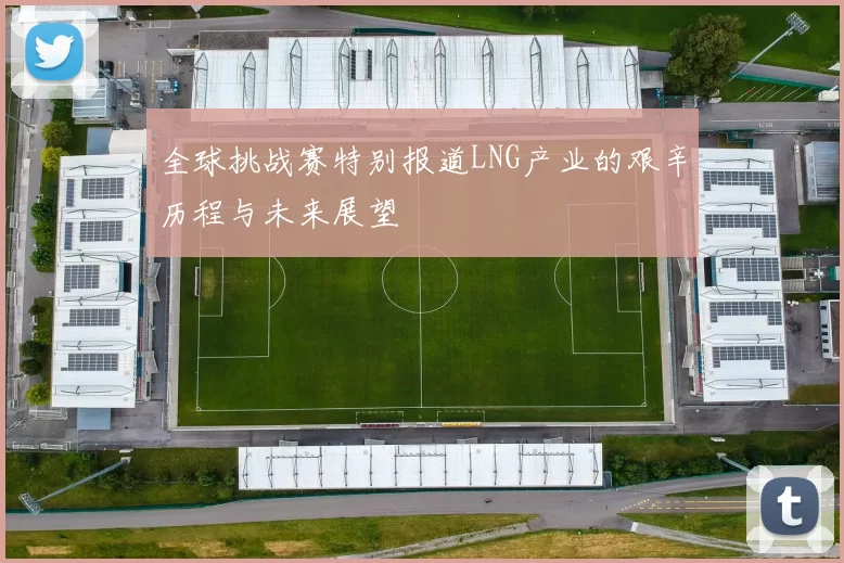 全球挑战赛特别报道LNG产业的艰辛历程与未来展望