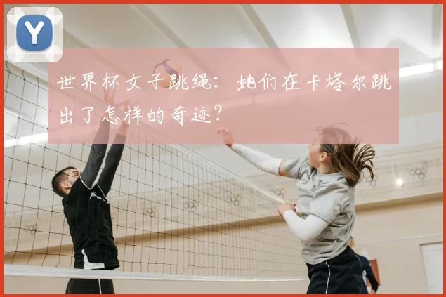 世界杯女子跳绳:她们在卡塔尔跳出了怎样的奇迹?
