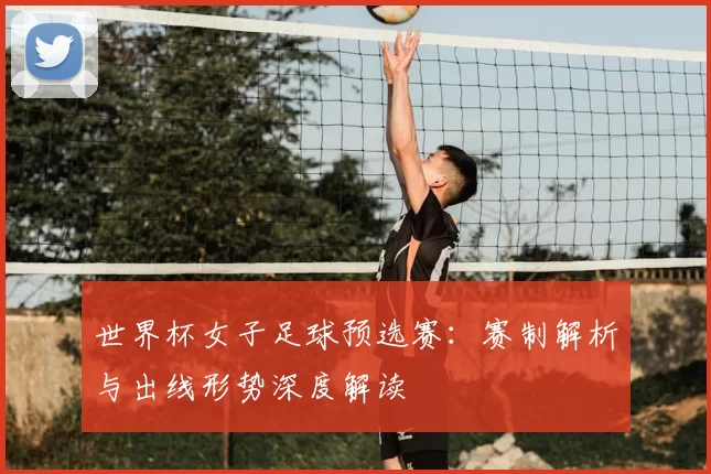世界杯女子足球预选赛：赛制解析与出线形势深度解读