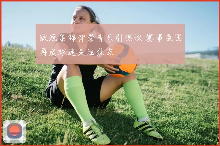 欧冠集锦背景音乐引热议 赛事氛围再成球迷关注焦点