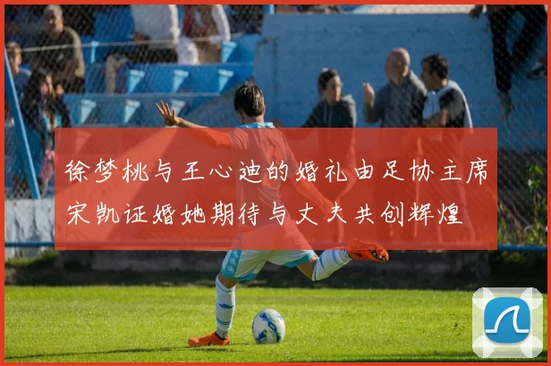 徐梦桃与王心迪的婚礼由足协主席宋凯证婚她期待与丈夫共创辉煌