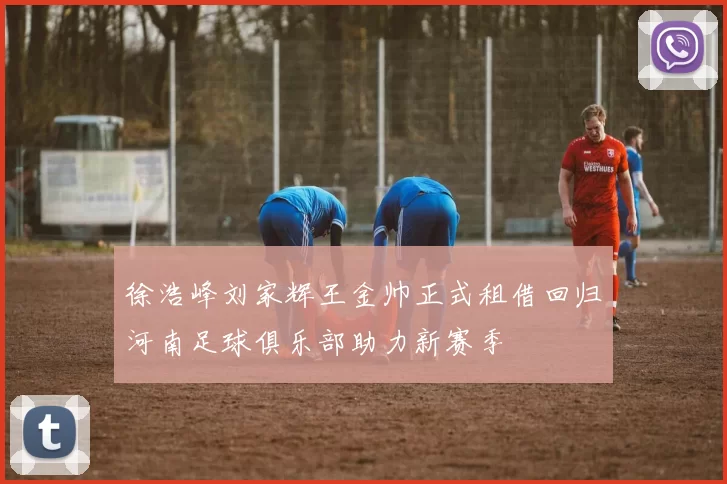 徐浩峰刘家辉王金帅正式租借回归河南足球俱乐部助力新赛季