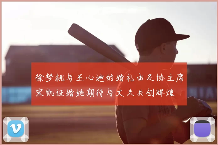 徐梦桃与王心迪的婚礼由足协主席宋凯证婚她期待与丈夫共创辉煌