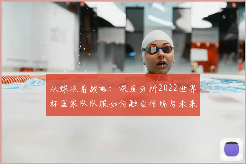 从球衣看战略:深度分析2022世界杯国家队队服如何融合传统与未来