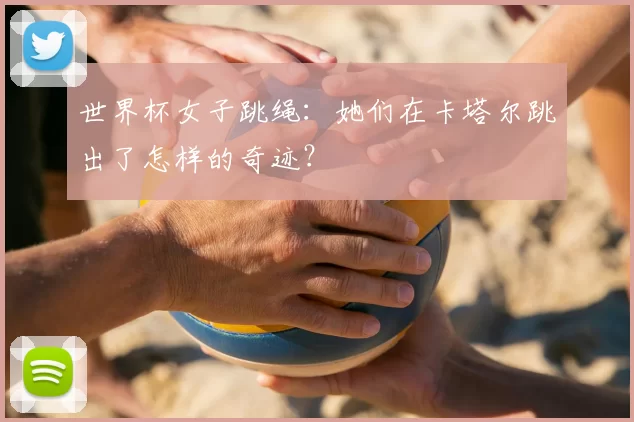 世界杯女子跳绳:她们在卡塔尔跳出了怎样的奇迹?