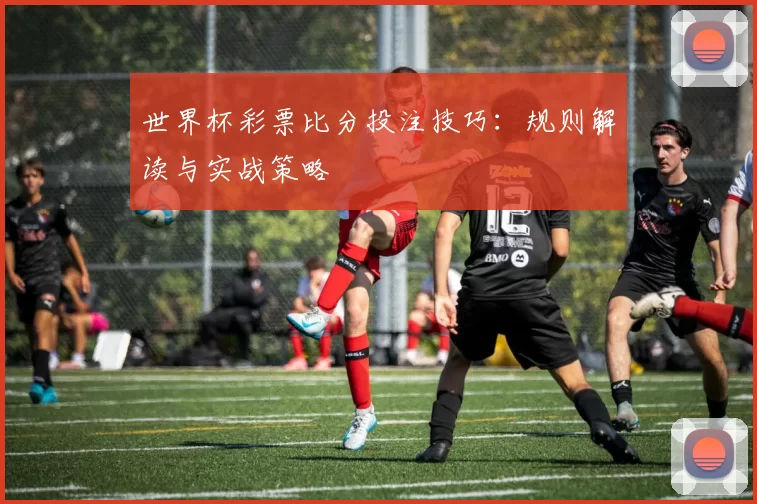 世界杯彩票比分投注技巧:规则解读与实战策略