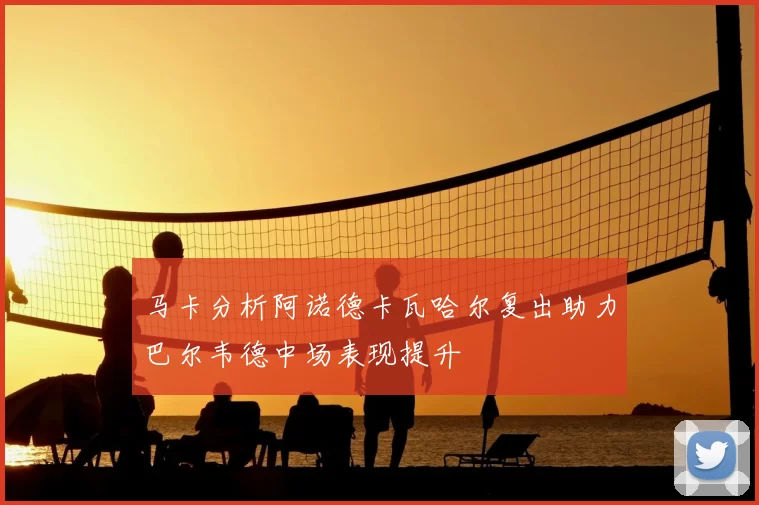 马卡分析阿诺德卡瓦哈尔复出助力巴尔韦德中场表现提升