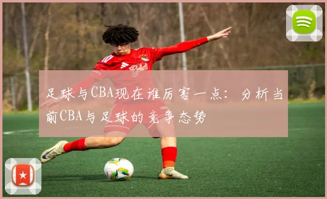 足球与CBA现在谁厉害一点:分析当前CBA与足球的竞争态势