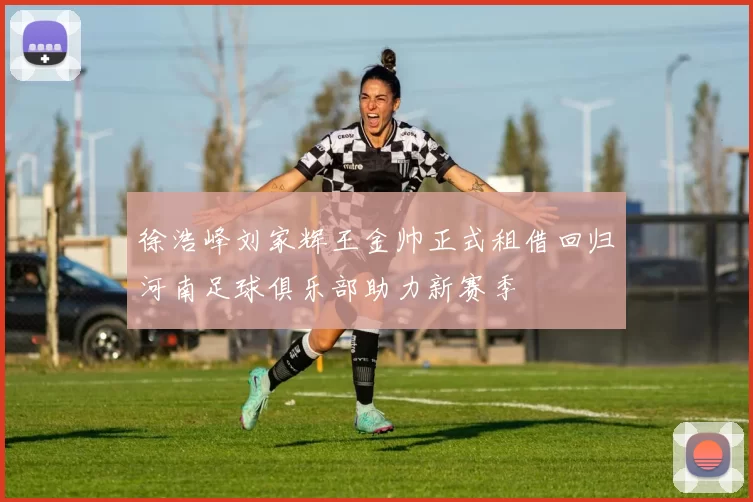 徐浩峰刘家辉王金帅正式租借回归河南足球俱乐部助力新赛季