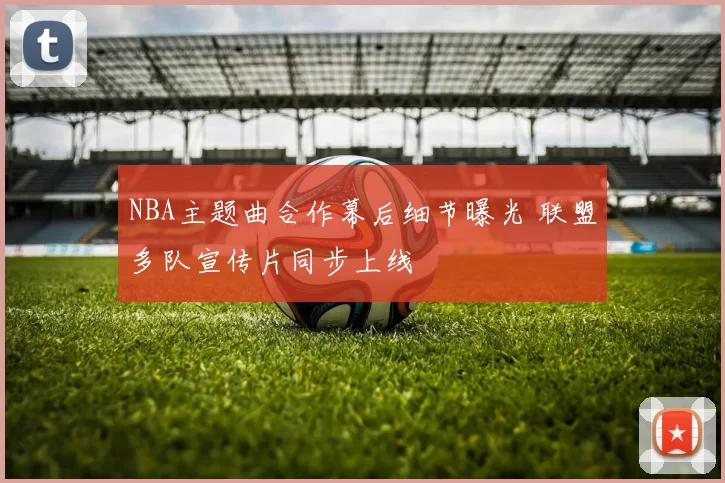 NBA主题曲合作幕后细节曝光 联盟多队宣传片同步上线