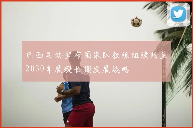 巴西足协宣布国家队教练组续约至2030年展现长期发展战略