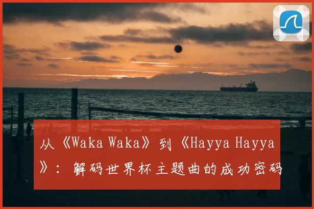 从《Waka Waka》到《Hayya Hayya》:解码世界杯主题曲的成功密码